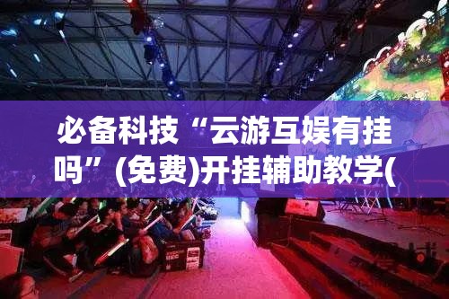 必备科技“云游互娱有挂吗”(免费)开挂辅助教学(最新辅助开挂教程)